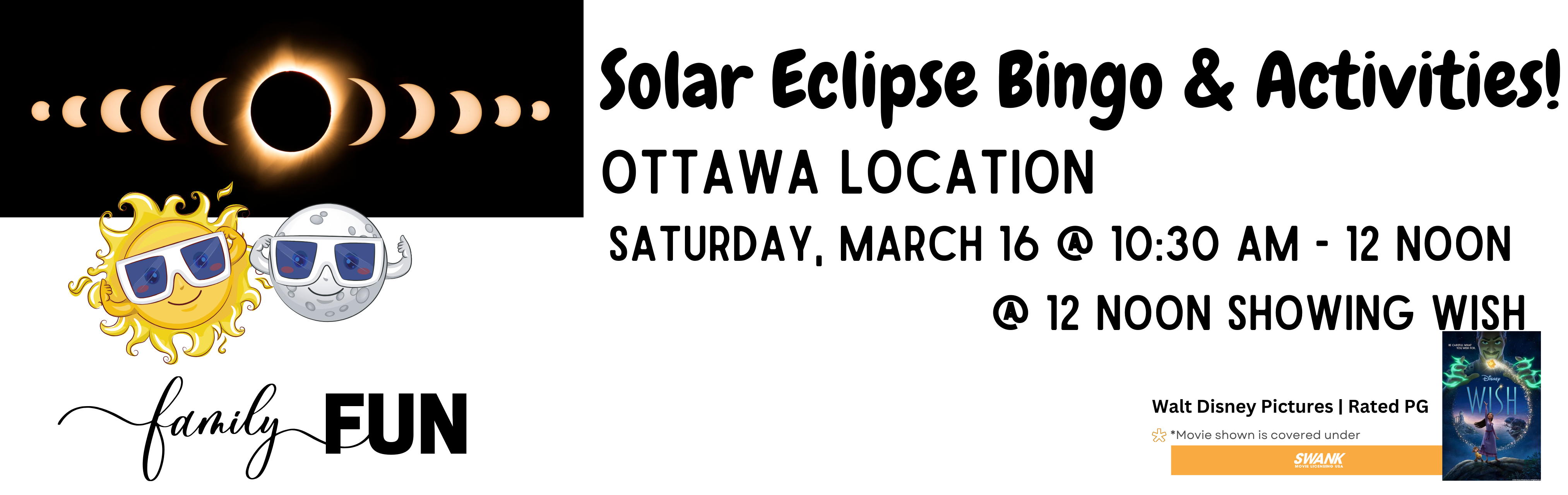 sun moon family fun Solar Eclipse Bingo & Activities Ottawa Location Saturday March 16 10:30 am - 12 noon, 12 noon showing Wish Walt Disney Pictures Rated PG Movies shown us covered under Swank Motion Pictures, Inc.